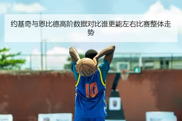 约基奇与恩比德高阶数据对比谁更能左右比赛整体走势